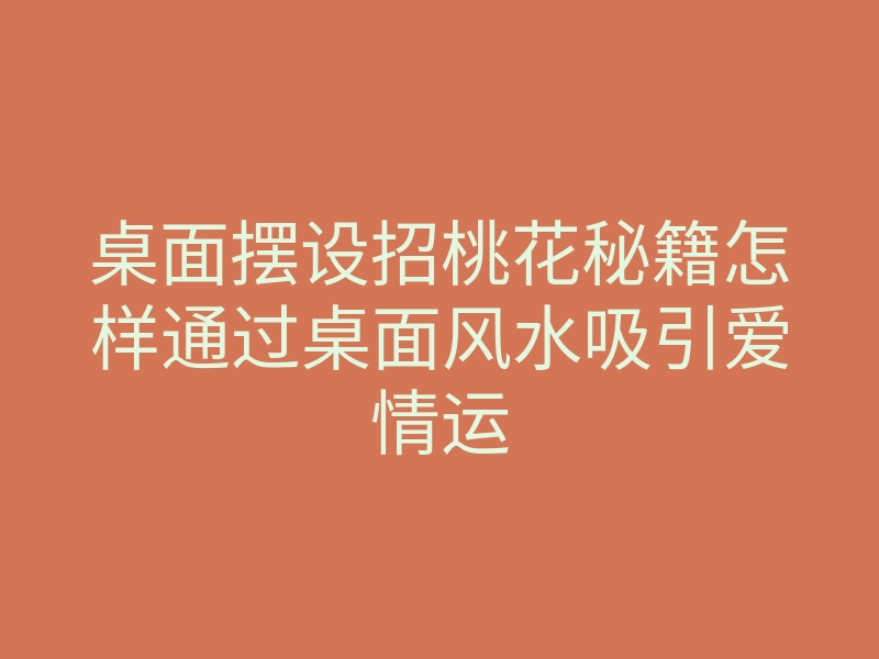 桌面摆设招桃花秘籍怎样通过桌面风水吸引爱情运