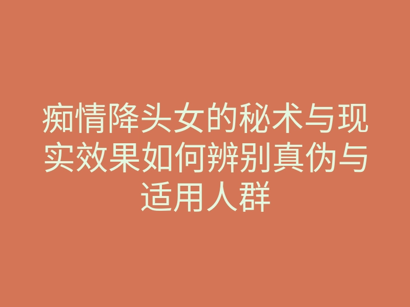 痴情降头女的秘术与现实效果如何辨别真伪与适用人群