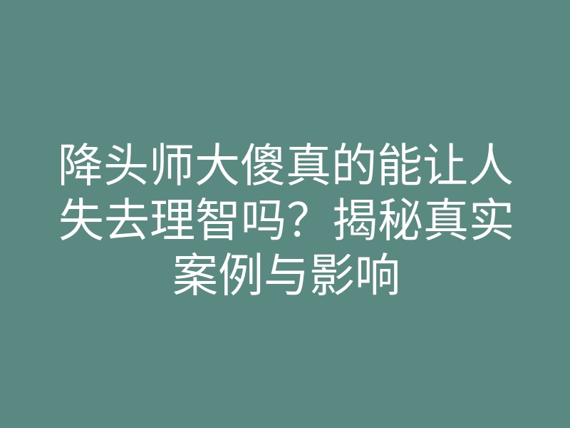 降头师大傻真的能让人失去理智吗?揭秘真实案例与影响