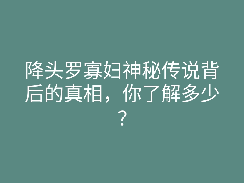 降头罗寡妇神秘传说背后的真相,你了解多少?