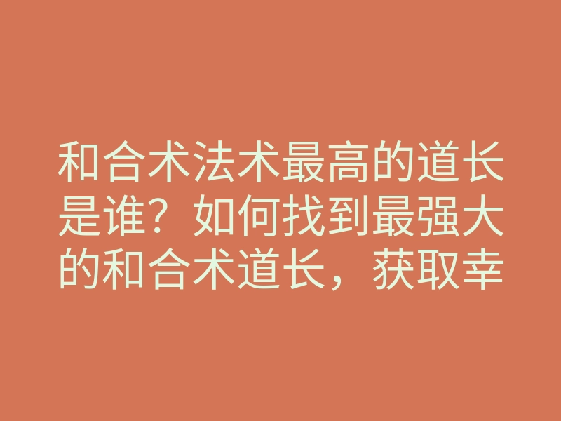 和合术法术最高的道长是谁?如何找到最强大的和合术道长,获取幸福爱情秘籍