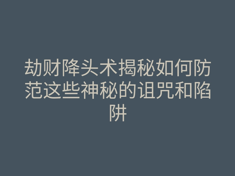 劫财降头术揭秘如何防范这些神秘的诅咒和陷阱
