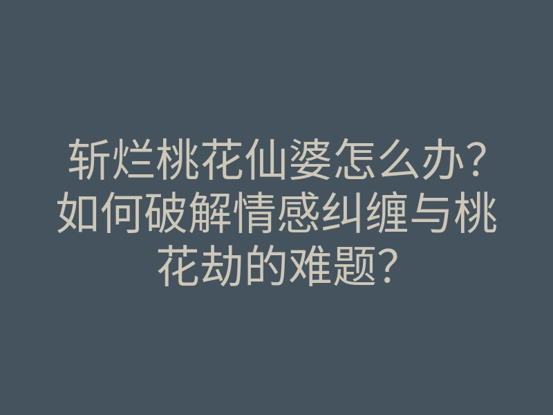 斩烂桃花仙婆怎么办?如何破解情感纠缠与桃花劫的难题?
