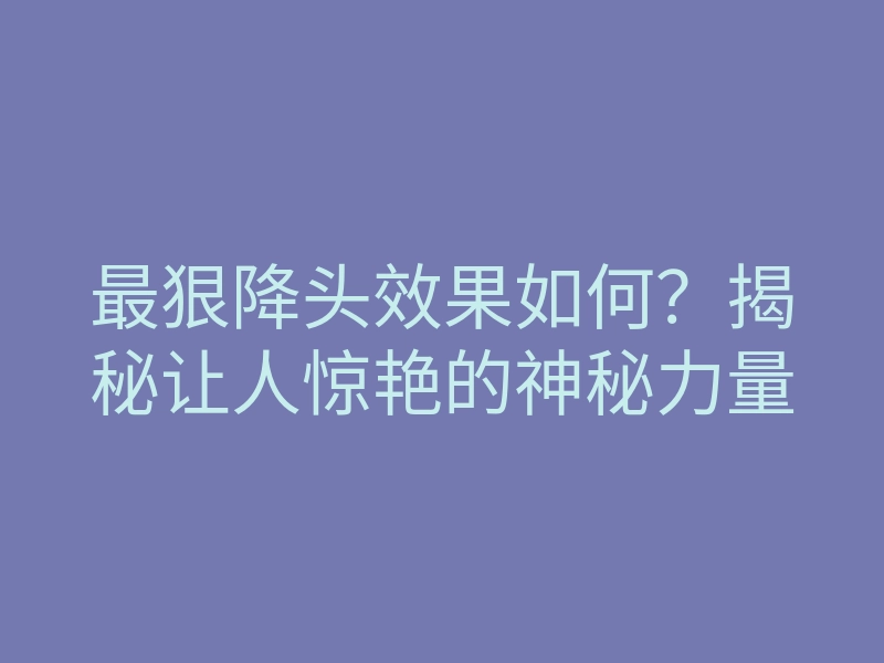 最狠降头效果如何?揭秘让人惊艳的神秘力量