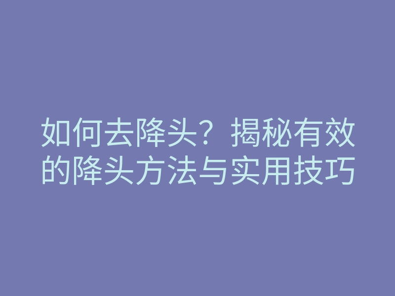 如何去降头?揭秘有效的降头方法与实用技巧