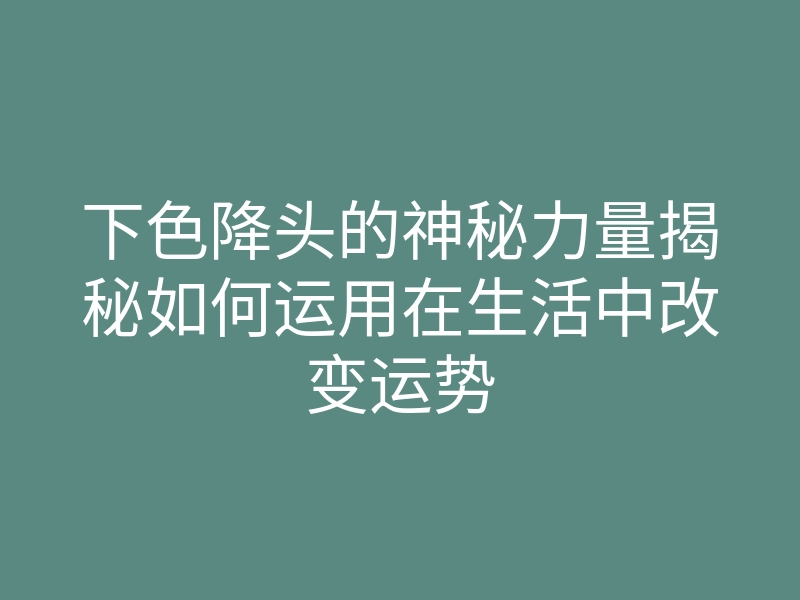 下色降头的神秘力量揭秘如何运用在生活中改变运势