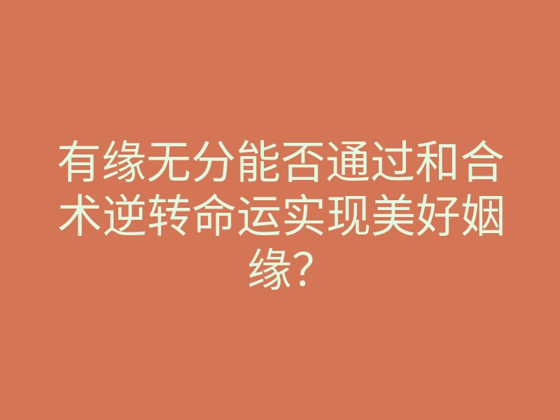 有缘无分能否通过和合术逆转命运实现美好姻缘?