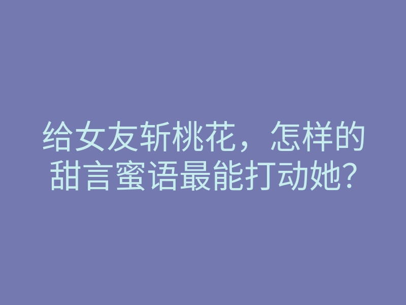 给女友斩桃花,怎样的甜言蜜语最能打动她?
