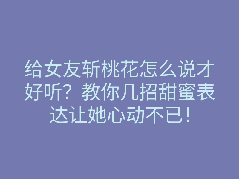 给女友斩桃花怎么说才好听？教你几招甜蜜表达让她心动不已！