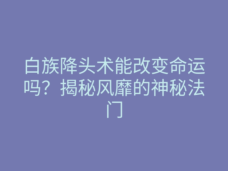 白族降头术能改变命运吗？揭秘风靡的神秘法门