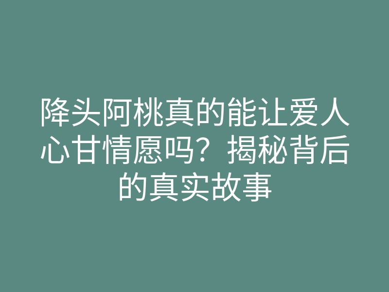 降头阿桃真的能让爱人心甘情愿吗?揭秘背后的真实故事