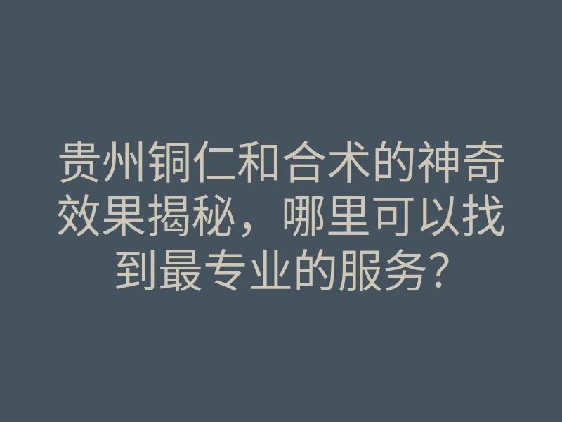 贵州铜仁和合术的神奇效果揭秘,哪里可以找到最专业的服务?