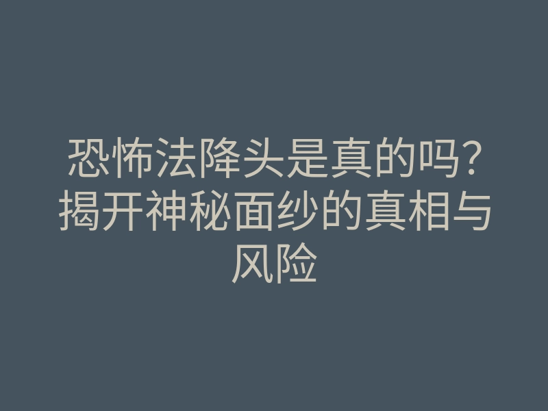 恐怖法降头是真的吗?揭开神秘面纱的真相与风险