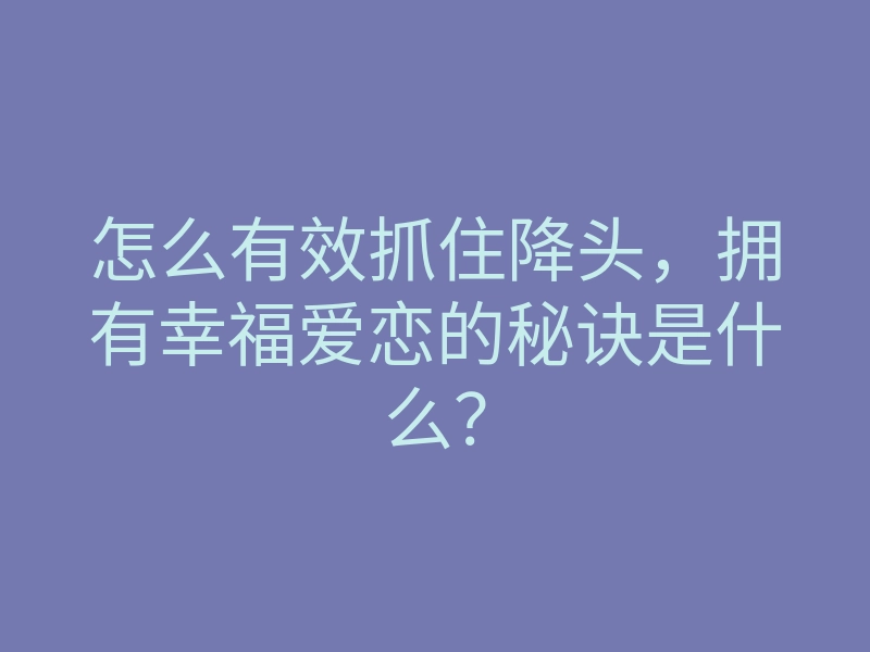 怎么有效抓住降头,拥有幸福爱恋的秘诀是什么?