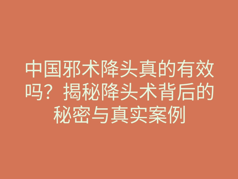 中国邪术降头真的有效吗?揭秘降头术背后的秘密与真实案例