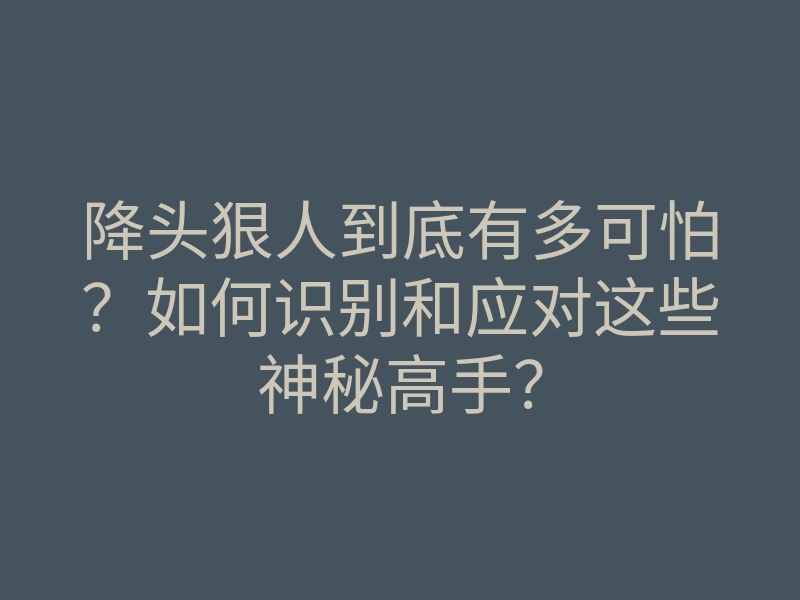 降头狠人到底有多可怕？如何识别和应对这些神秘高手？