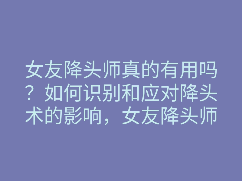 女友降头师真的有用吗?如何识别和应对降头术的影响,女友降头师揭秘