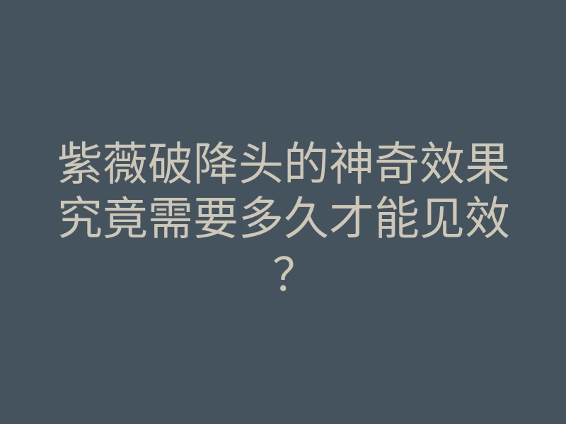 紫薇破降头的神奇效果究竟需要多久才能见效?
