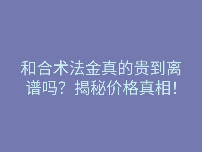 和合术法金真的贵到离谱吗?揭秘价格真相!