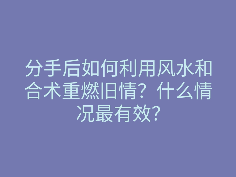 分手后如何利用风水和合术重燃旧情?什么情况最有效?