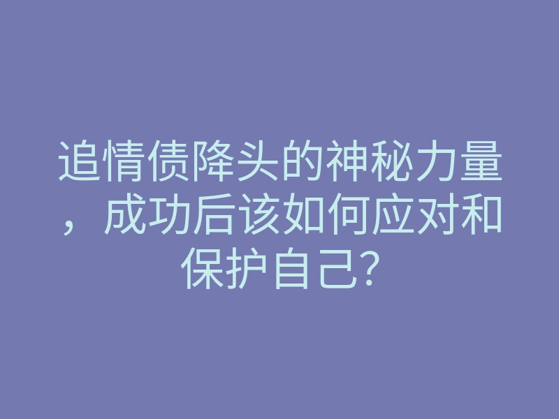 追情债降头的神秘力量,成功后该如何应对和保护自己?