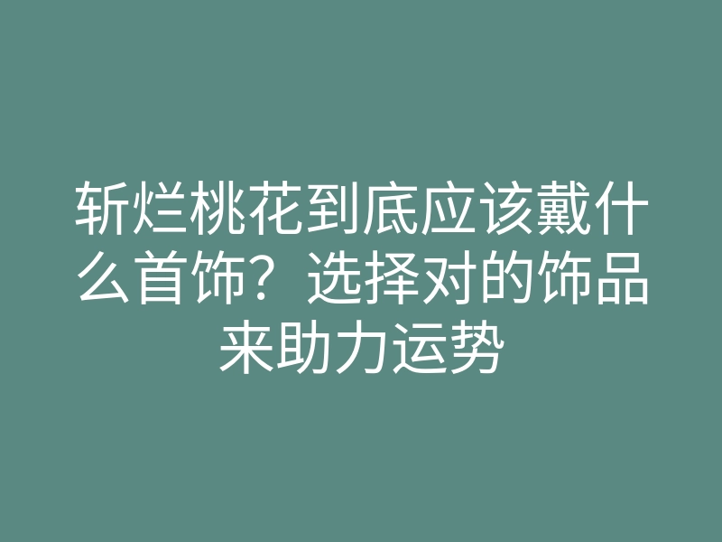 斩烂桃花到底应该戴什么首饰?选择对的饰品来助力运势
