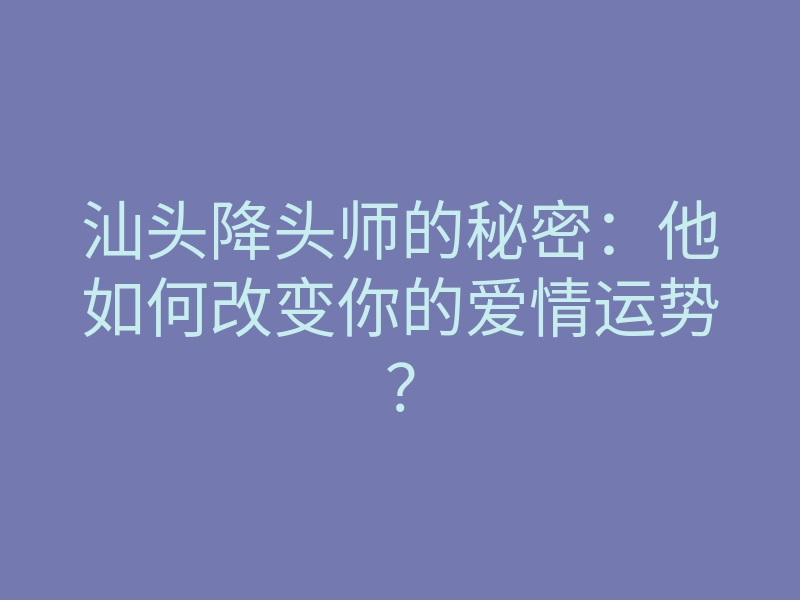 汕头降头师的秘密:他如何改变你的爱情运势?