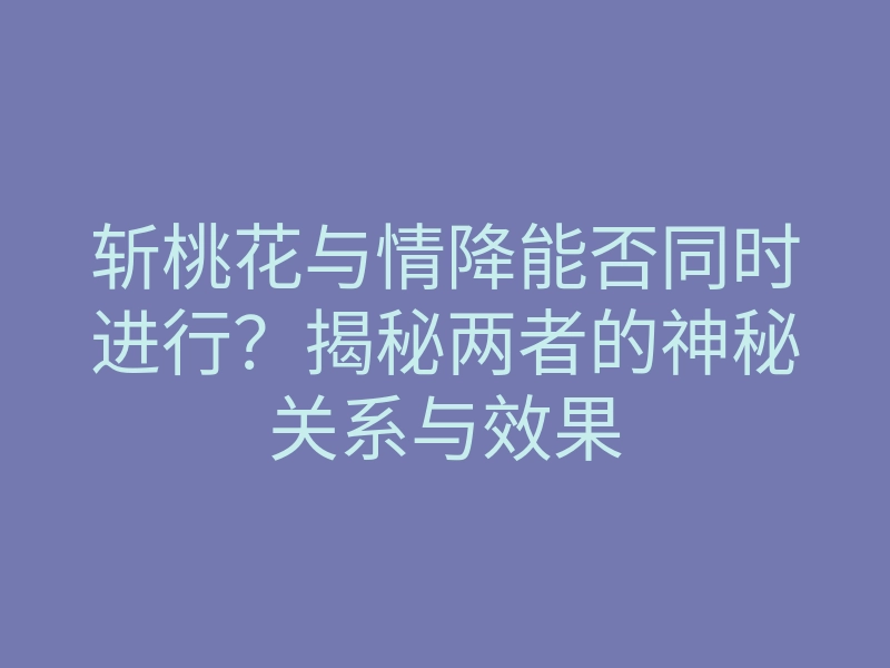 斩桃花与情降能否同时进行?揭秘两者的神秘关系与效果