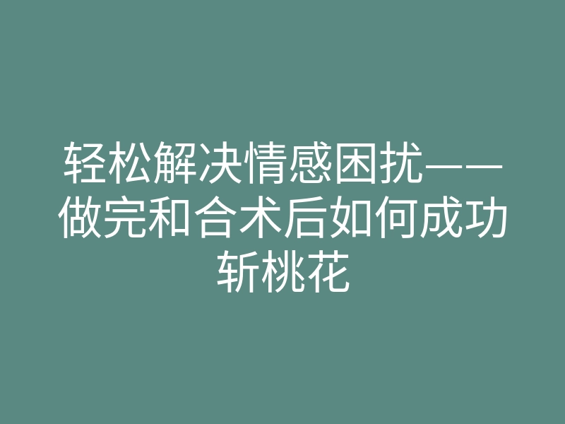 轻松解决情感困扰——做完和合术后如何成功斩桃花