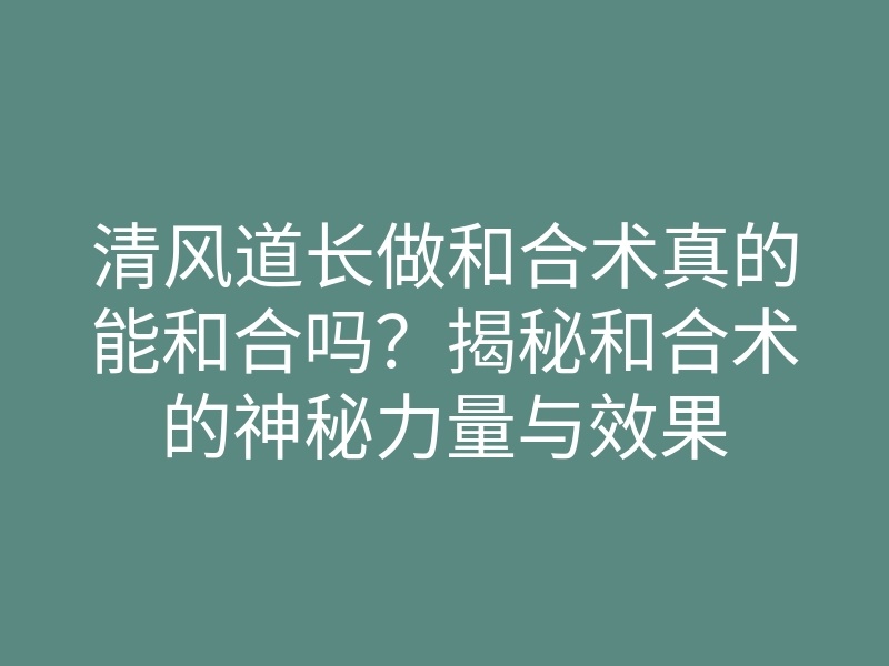 清风道长做和合术真的能和合吗?揭秘和合术的神秘力量与效果