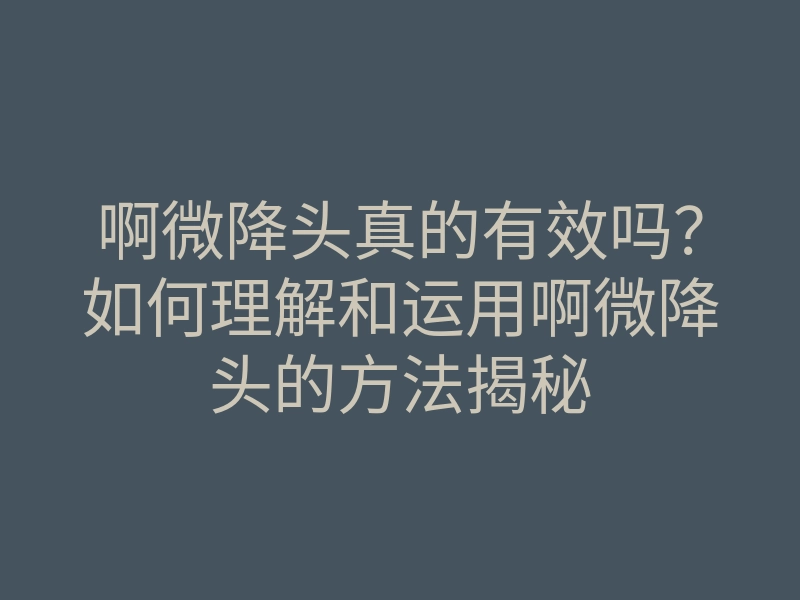 啊微降头真的有效吗?如何理解和运用啊微降头的方法揭秘