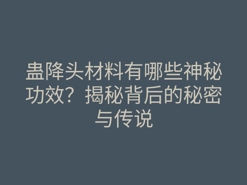 蛊降头材料有哪些神秘功效?揭秘背后的秘密与传说