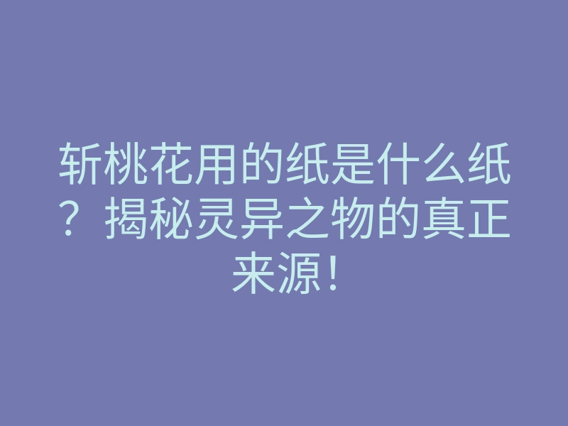 斩桃花用的纸是什么纸?揭秘灵异之物的真正来源!
