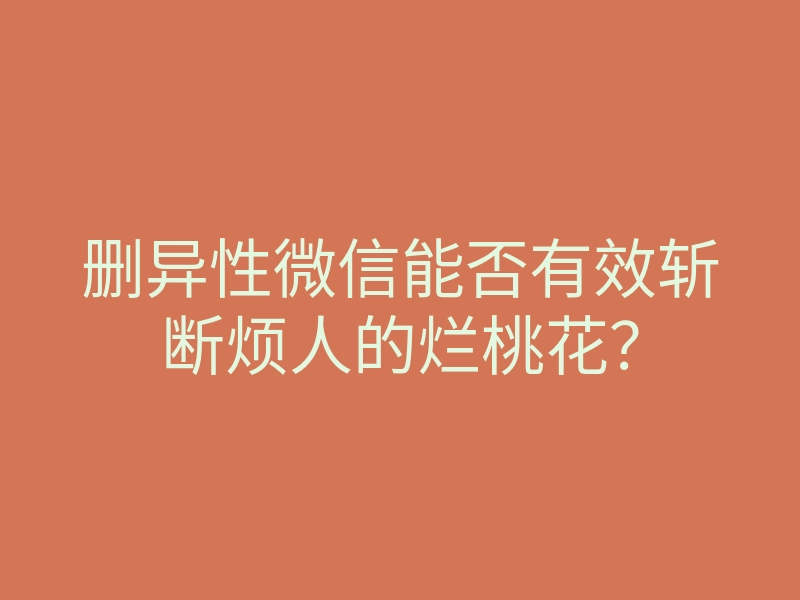 删异性微信能否有效斩断烦人的烂桃花?