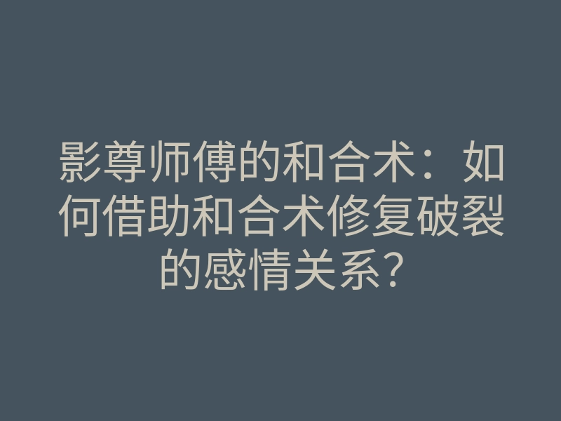 影尊师傅的和合术:如何借助和合术修复破裂的感情关系?