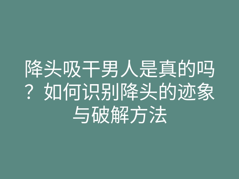 降头吸干男人是真的吗?如何识别降头的迹象与破解方法