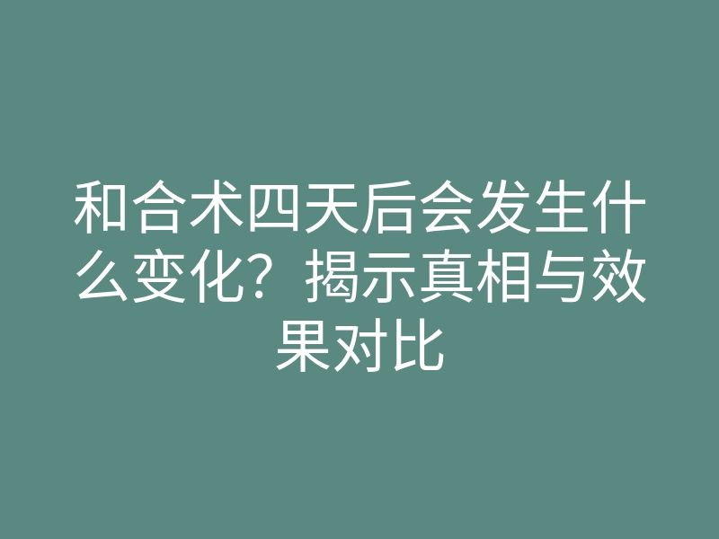 和合术四天后会发生什么变化?揭示真相与效果对比