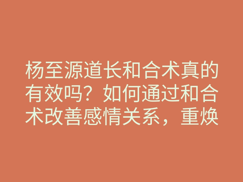杨至源道长和合术真的有效吗?如何通过和合术改善感情关系,重焕爱的火花