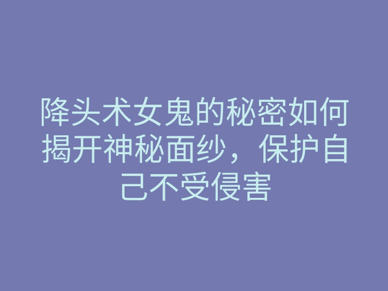 降头术女鬼的秘密如何揭开神秘面纱,保护自己不受侵害