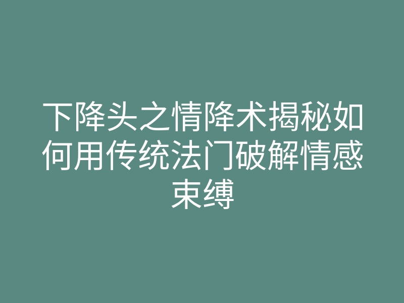 下降头之情降术揭秘如何用传统法门破解情感束缚