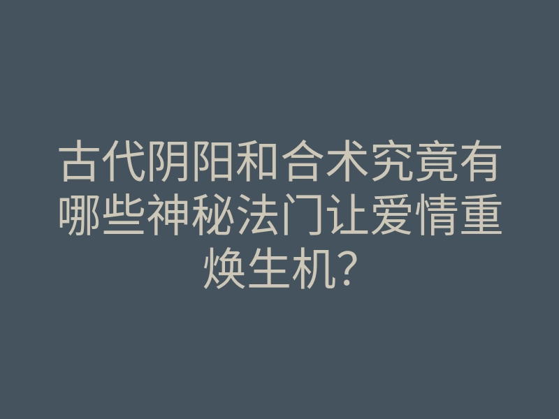 古代阴阳和合术究竟有哪些神秘法门让爱情重焕生机？
