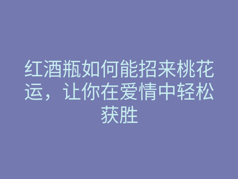 红酒瓶如何能招来桃花运,让你在爱情中轻松获胜