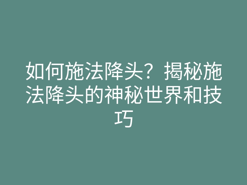如何施法降头?揭秘施法降头的神秘世界和技巧