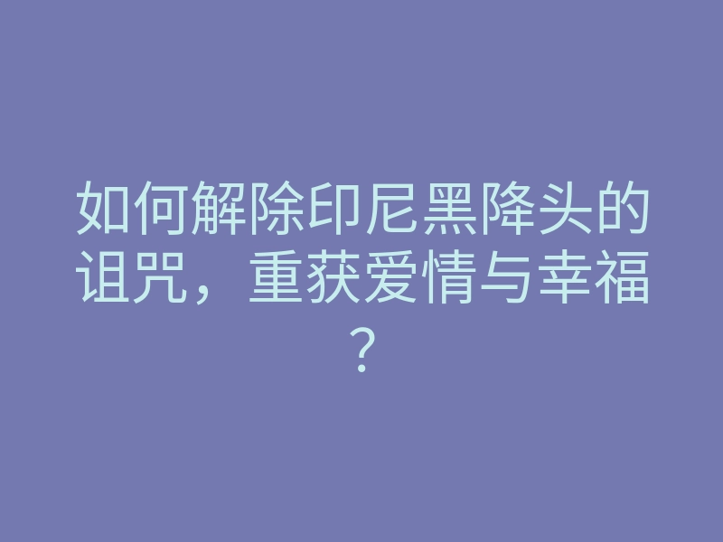 如何解除印尼黑降头的诅咒,重获爱情与幸福?