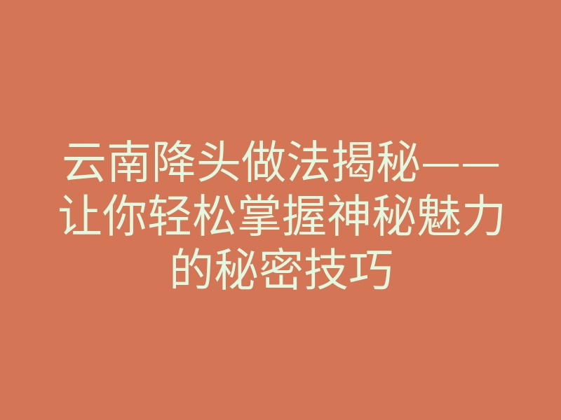 云南降头做法揭秘——让你轻松掌握神秘魅力的秘密技巧