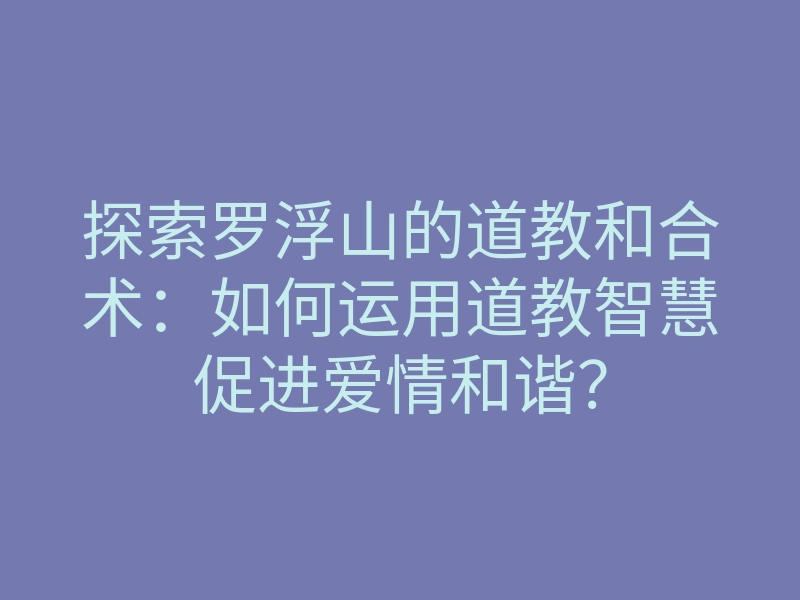 探索罗浮山的道教和合术:如何运用道教智慧促进爱情和谐?