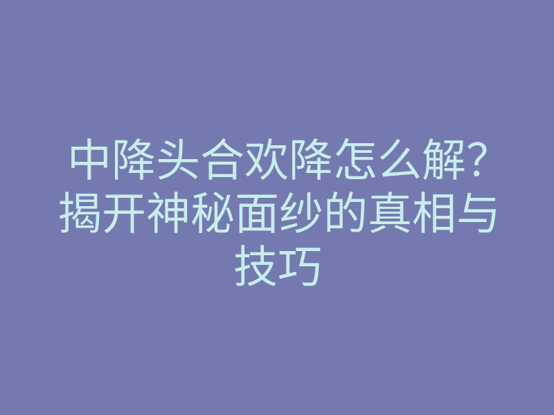 中降头合欢降怎么解?揭开神秘面纱的真相与技巧
