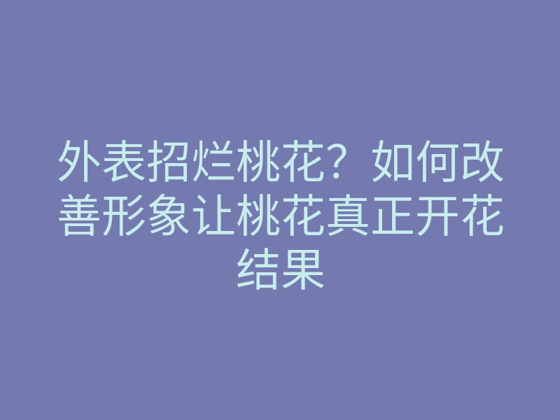外表招烂桃花?如何改善形象让桃花真正开花结果