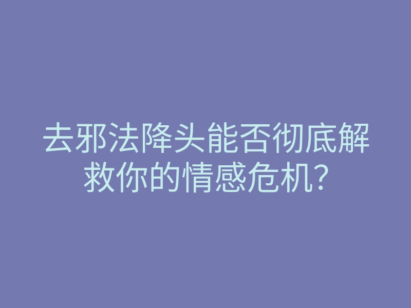 去邪法降头能否彻底解救你的情感危机?