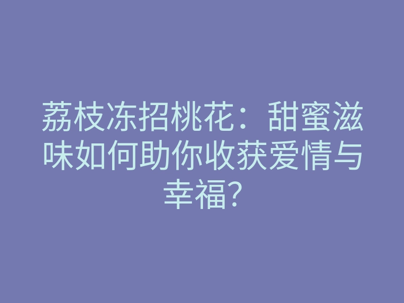 荔枝冻招桃花：甜蜜滋味如何助你收获爱情与幸福？